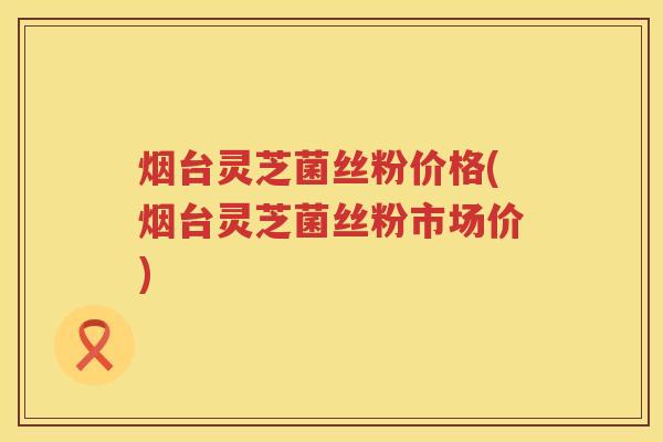 烟台灵芝菌丝粉价格(烟台灵芝菌丝粉市场价)