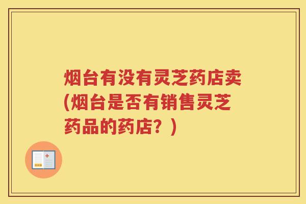 烟台有没有灵芝药店卖(烟台是否有销售灵芝药品的药店？)