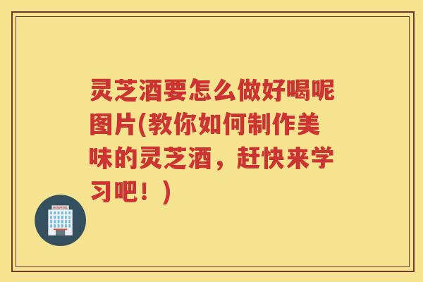 灵芝酒要怎么做好喝呢图片(教你如何制作美味的灵芝酒，赶快来学习吧！)