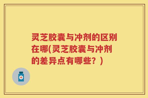 灵芝胶囊与冲剂的区别在哪(灵芝胶囊与冲剂的差异点有哪些？)