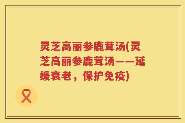 灵芝高丽参鹿茸汤(灵芝高丽参鹿茸汤——延缓衰老，保护免疫)