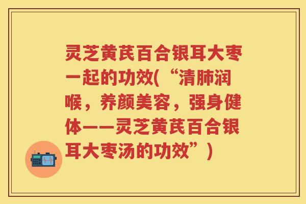 灵芝黄芪百合银耳大枣一起的功效(“清肺润喉，养颜美容，强身健体——灵芝黄芪百合银耳大枣汤的功效”)