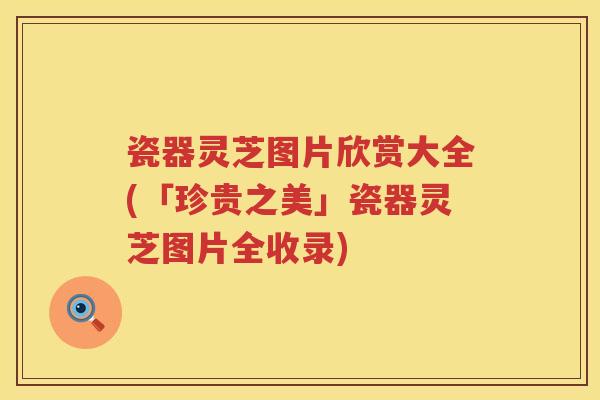 瓷器灵芝图片欣赏大全(「珍贵之美」瓷器灵芝图片全收录)
