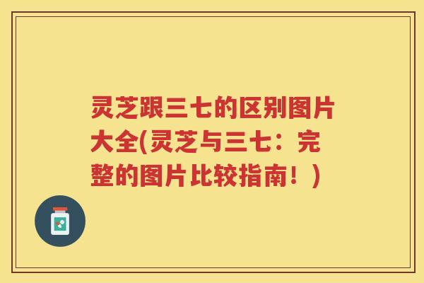 灵芝跟三七的区别图片大全(灵芝与三七：完整的图片比较指南！)