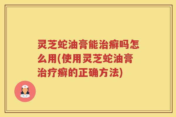灵芝蛇油膏能治癣吗怎么用(使用灵芝蛇油膏治疗癣的正确方法)