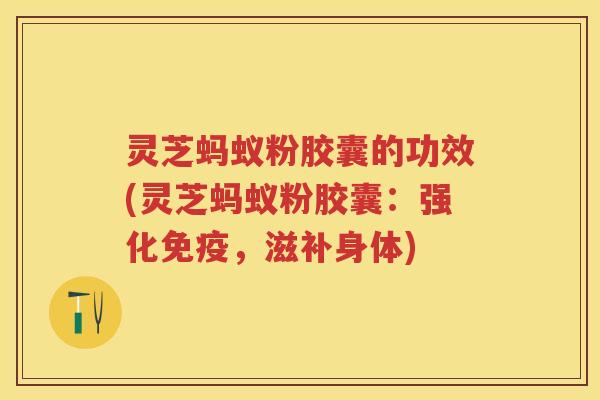 灵芝蚂蚁粉胶囊的功效(灵芝蚂蚁粉胶囊：强化免疫，滋补身体)