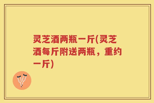 灵芝酒两瓶一斤(灵芝酒每斤附送两瓶，重约一斤)