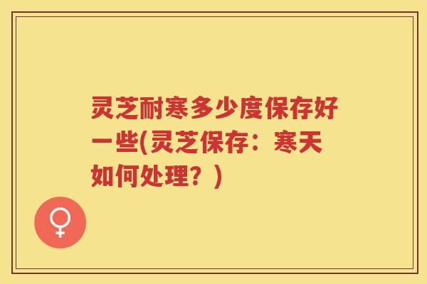 灵芝耐寒多少度保存好一些(灵芝保存：寒天如何处理？)