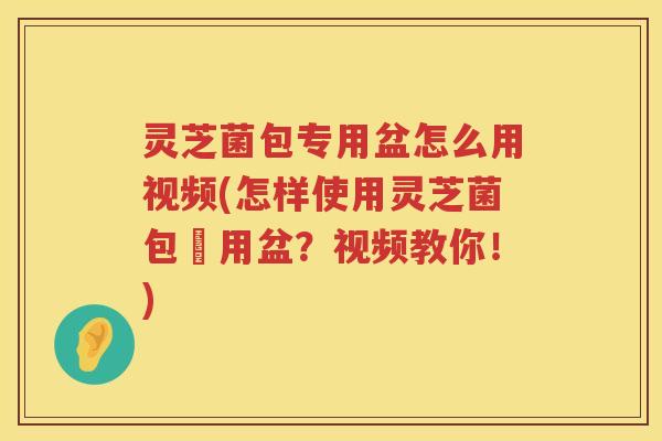 灵芝菌包专用盆怎么用视频(怎样使用灵芝菌包專用盆？视频教你！)