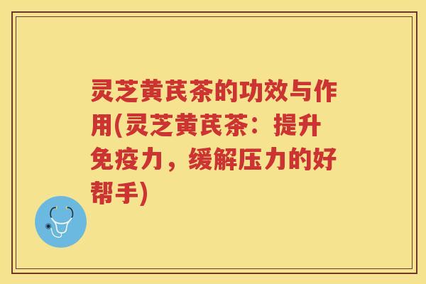 灵芝黄芪茶的功效与作用(灵芝黄芪茶:提升免疫力,缓解压力的好帮手)