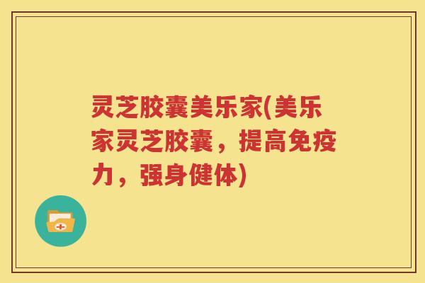 灵芝胶囊美乐家(美乐家灵芝胶囊，提高免疫力，强身健体)