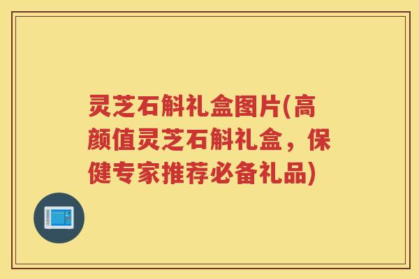 灵芝石斛礼盒图片(高颜值灵芝石斛礼盒，保健专家推荐必备礼品)