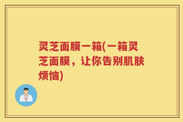 灵芝面膜一箱(一箱灵芝面膜，让你告别肌肤烦恼)