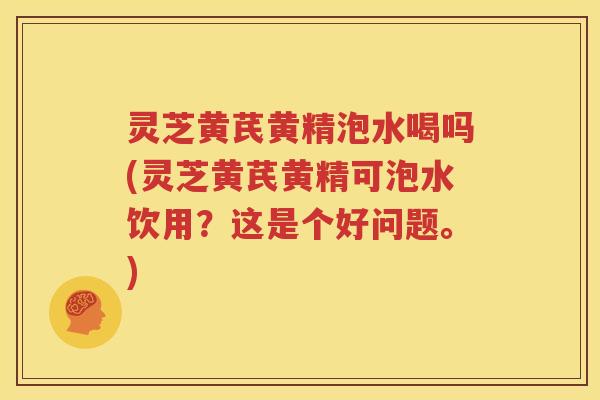 灵芝黄芪黄精泡水喝吗(灵芝黄芪黄精可泡水饮用？这是个好问题。)