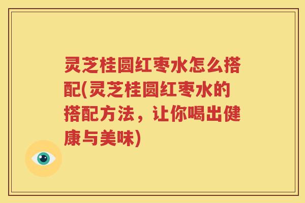 灵芝桂圆红枣水怎么搭配(灵芝桂圆红枣水的搭配方法，让你喝出健康与美味)