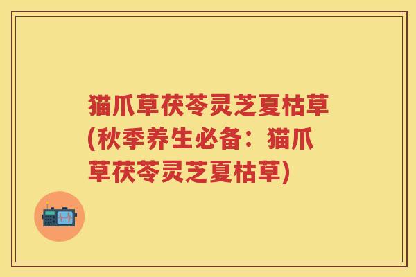 猫爪草茯苓灵芝夏枯草(秋季养生必备：猫爪草茯苓灵芝夏枯草)