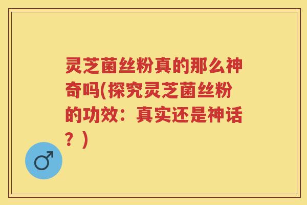灵芝菌丝粉真的那么神奇吗(探究灵芝菌丝粉的功效：真实还是神话？)