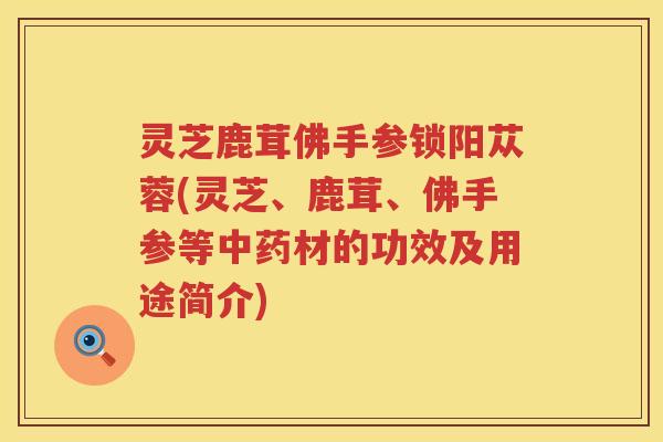 灵芝鹿茸佛手参锁阳苁蓉(灵芝、鹿茸、佛手参等中药材的功效及用途简介)