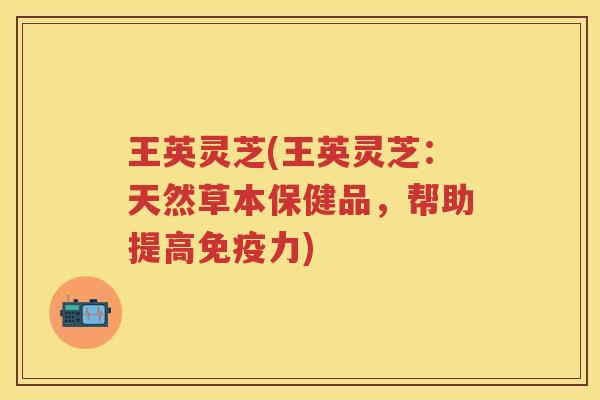 王英灵芝(王英灵芝：天然草本保健品，帮助提高免疫力)