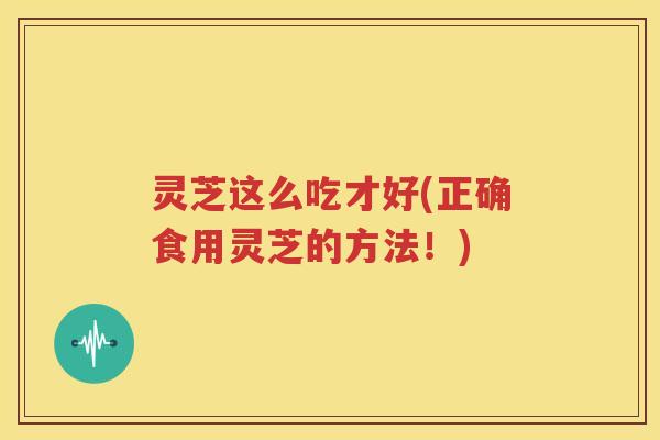 灵芝这么吃才好(正确食用灵芝的方法！)