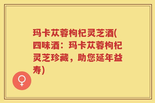 玛卡苁蓉枸杞灵芝酒(四味酒:玛卡苁蓉枸杞灵芝珍藏,助您延年益寿) 玛卡苁蓉枸杞灵芝酒(四味酒:玛卡苁蓉枸杞灵芝珍藏,助您延年益寿)