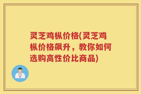 灵芝鸡枞价格(灵芝鸡枞价格飙升，教你如何选购高性价比商品)