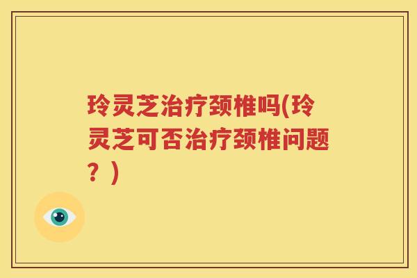 玲灵芝治疗颈椎吗(玲灵芝可否治疗颈椎问题？)