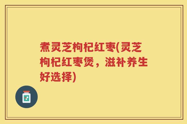 煮灵芝枸杞红枣(灵芝枸杞红枣煲，滋补养生好选择)