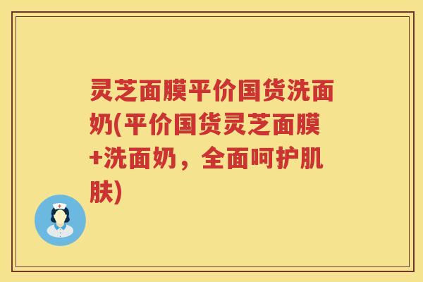 灵芝面膜平价国货洗面奶(平价国货灵芝面膜+洗面奶，全面呵护肌肤)