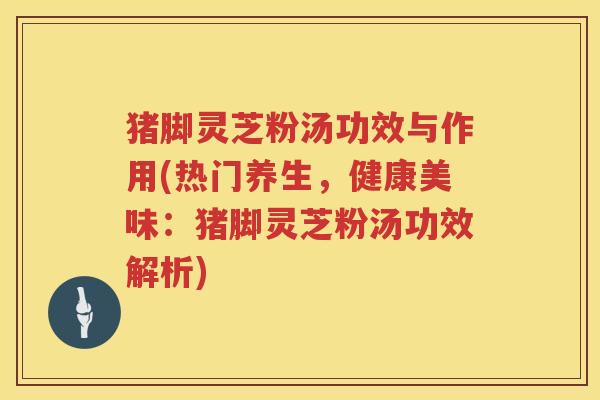 猪脚灵芝粉汤功效与作用(热门养生，健康美味：猪脚灵芝粉汤功效解析)