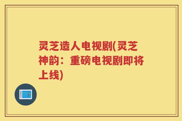 灵芝造人电视剧(灵芝神韵：重磅电视剧即将上线)