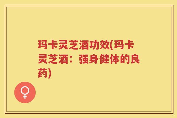 玛卡灵芝酒功效(玛卡灵芝酒:强身健体的良药)