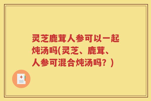 灵芝鹿茸人参可以一起炖汤吗(灵芝、鹿茸、人参可混合炖汤吗?) 灵芝鹿茸人参可以一起炖汤吗(灵芝、鹿茸、人参可混合炖汤吗?)