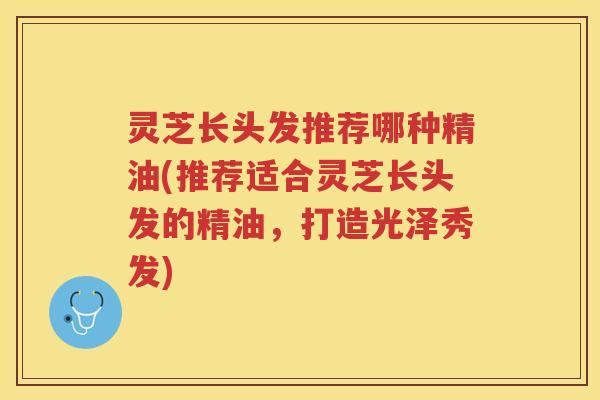 灵芝长头发推荐哪种精油(推荐适合灵芝长头发的精油，打造光泽秀发)