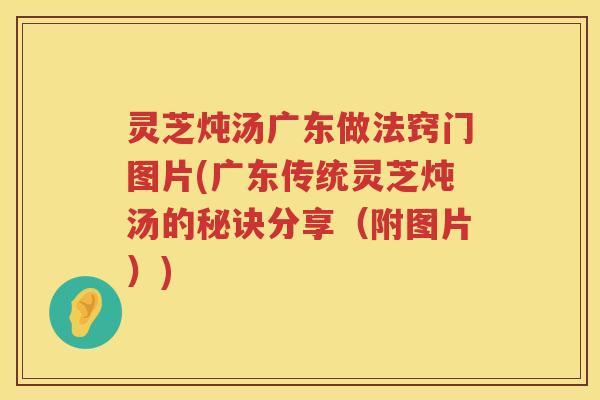 灵芝炖汤广东做法窍门图片(广东传统灵芝炖汤的秘诀分享（附图片）)