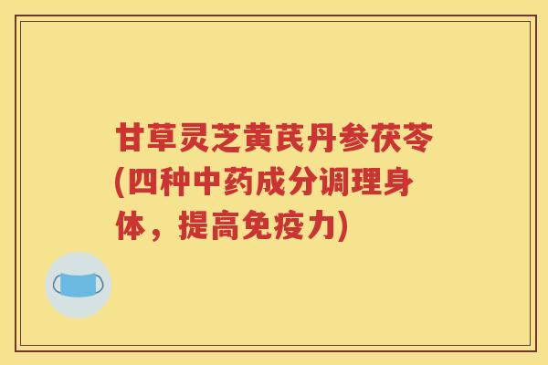 甘草灵芝黄芪丹参茯苓(四种成分调理身体，提高免疫力)