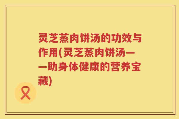 灵芝蒸肉饼汤的功效与作用(灵芝蒸肉饼汤——助身体健康的营养宝藏)