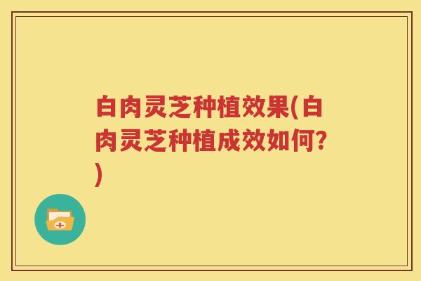 白肉灵芝种植效果(白肉灵芝种植成效如何？)
