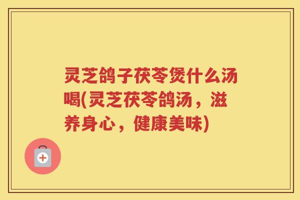 灵芝鸽子茯苓煲什么汤喝(灵芝茯苓鸽汤，滋养身心，健康美味)