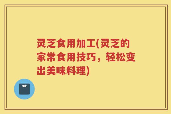 灵芝食用加工(灵芝的家常食用技巧，轻松变出美味料理)