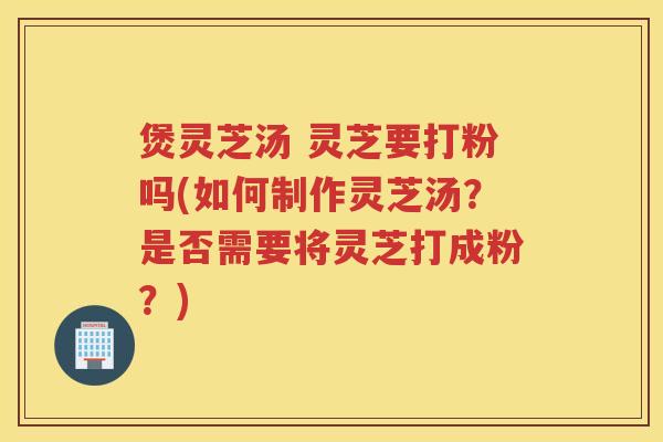 煲灵芝汤 灵芝要打粉吗(如何制作灵芝汤？是否需要将灵芝打成粉？)