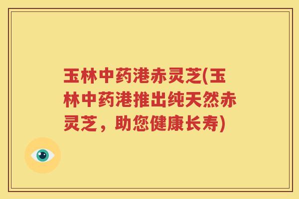 玉林港赤灵芝(玉林港推出纯天然赤灵芝,助您健康长寿) 玉林港赤灵芝(玉林港推出纯天然赤灵芝,助您健康长寿)