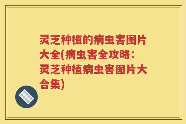 灵芝种植的病虫害图片大全(病虫害全攻略：灵芝种植病虫害图片大合集)