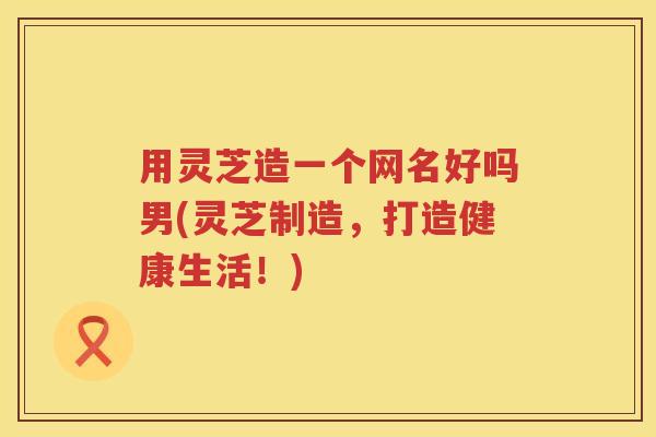 用灵芝造一个网名好吗男(灵芝制造,打造健康生活!) 用灵芝造一个网名好吗男(灵芝制造,打造健康生活!)