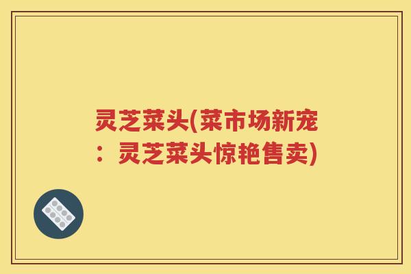灵芝菜头(菜市场新宠：灵芝菜头惊艳售卖)