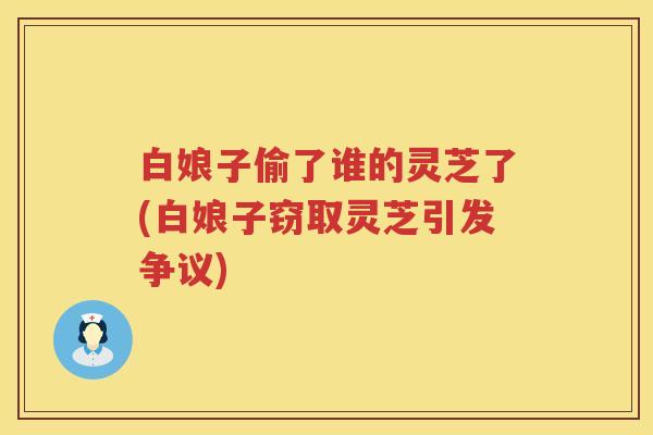 白娘子偷了谁的灵芝了(白娘子窃取灵芝引发争议) 白娘子偷了谁的灵芝了(白娘子窃取灵芝引发争议)