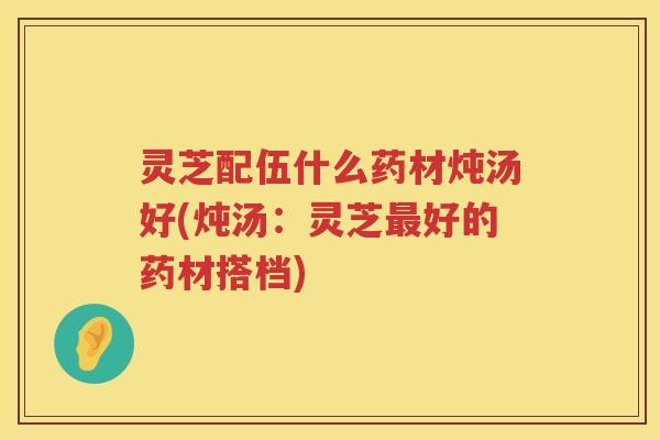灵芝配伍什么药材炖汤好(炖汤：灵芝最好的药材搭档)