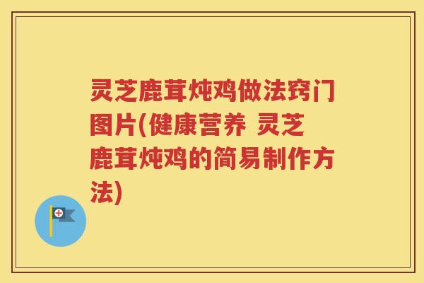 灵芝鹿茸炖鸡做法窍门图片(健康营养 灵芝鹿茸炖鸡的简易制作方法)