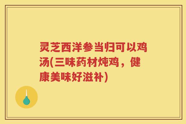 灵芝西洋参当归可以鸡汤(三味药材炖鸡,健康美味好滋补) 灵芝西洋参当归可以鸡汤(三味药材炖鸡,健康美味好滋补)