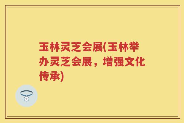 玉林灵芝会展(玉林举办灵芝会展，增强文化传承)